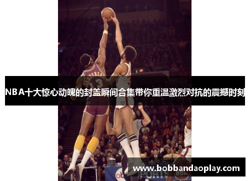 NBA十大惊心动魄的封盖瞬间合集带你重温激烈对抗的震撼时刻