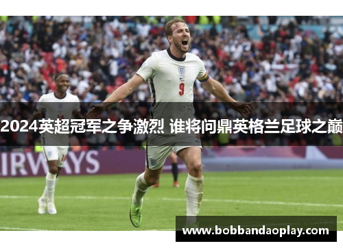 2024英超冠军之争激烈 谁将问鼎英格兰足球之巅
