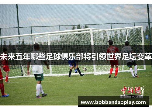 未来五年哪些足球俱乐部将引领世界足坛变革