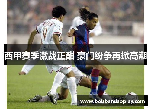 西甲赛季激战正酣 豪门纷争再掀高潮