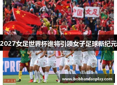 2027女足世界杯谁将引领女子足球新纪元