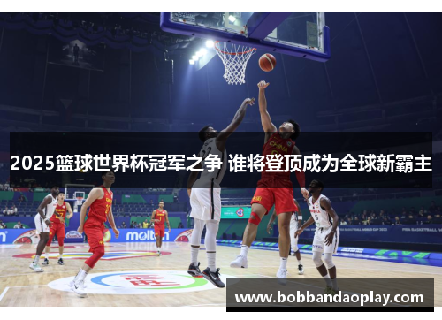 2025篮球世界杯冠军之争 谁将登顶成为全球新霸主