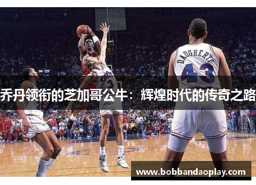 乔丹领衔的芝加哥公牛：辉煌时代的传奇之路