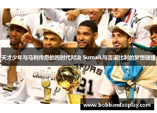 天才少年与马刺传奇的跨时代对决 SumaiL与吉诺比利的梦想碰撞